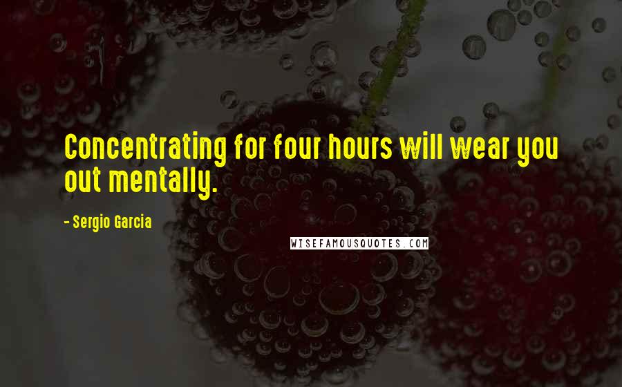 Sergio Garcia Quotes: Concentrating for four hours will wear you out mentally.