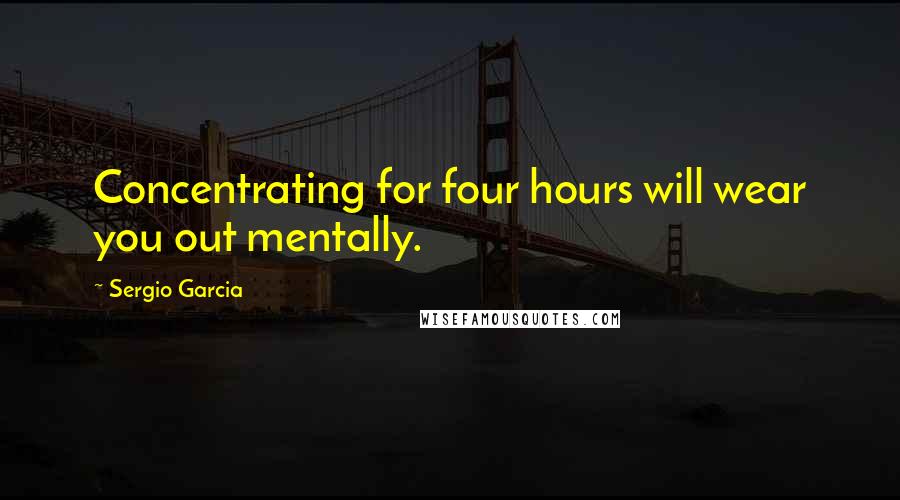 Sergio Garcia Quotes: Concentrating for four hours will wear you out mentally.