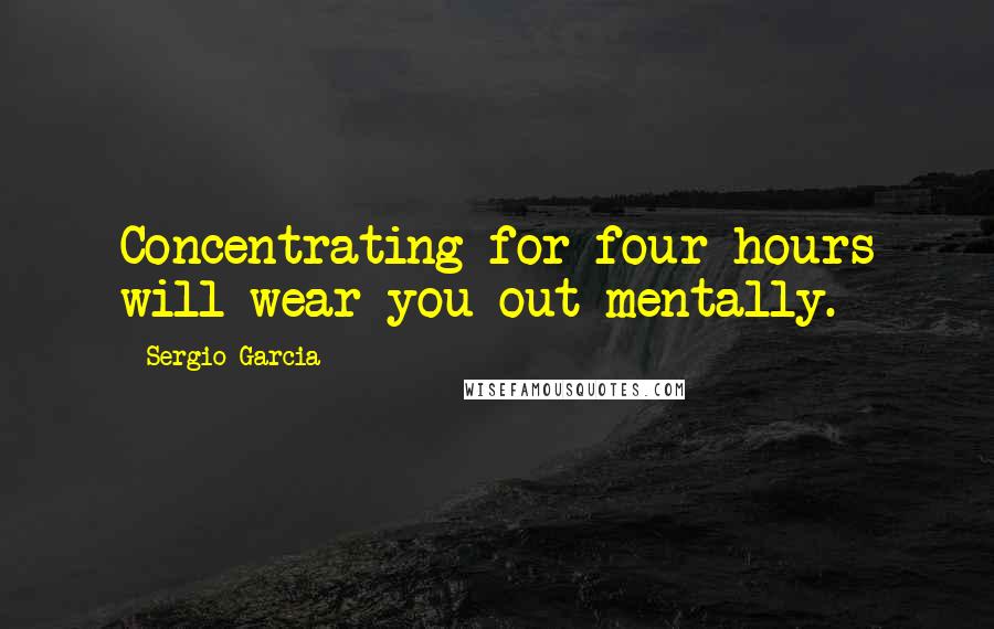 Sergio Garcia Quotes: Concentrating for four hours will wear you out mentally.