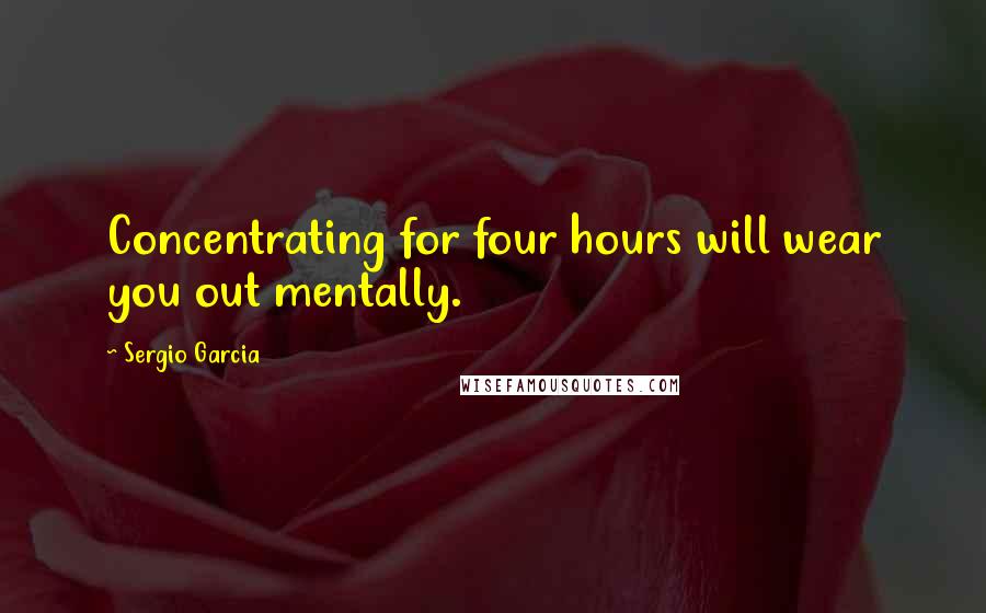 Sergio Garcia Quotes: Concentrating for four hours will wear you out mentally.