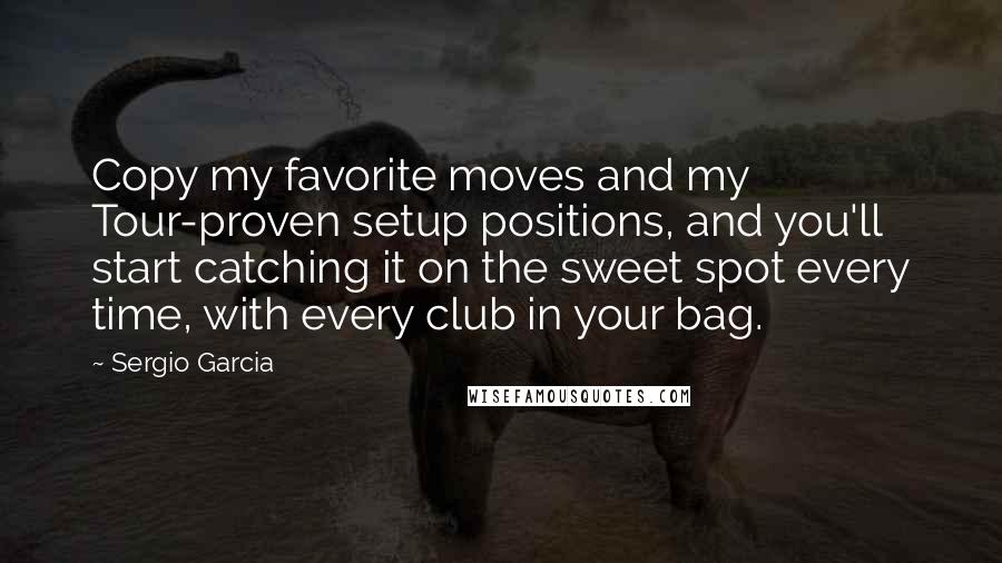 Sergio Garcia Quotes: Copy my favorite moves and my Tour-proven setup positions, and you'll start catching it on the sweet spot every time, with every club in your bag.