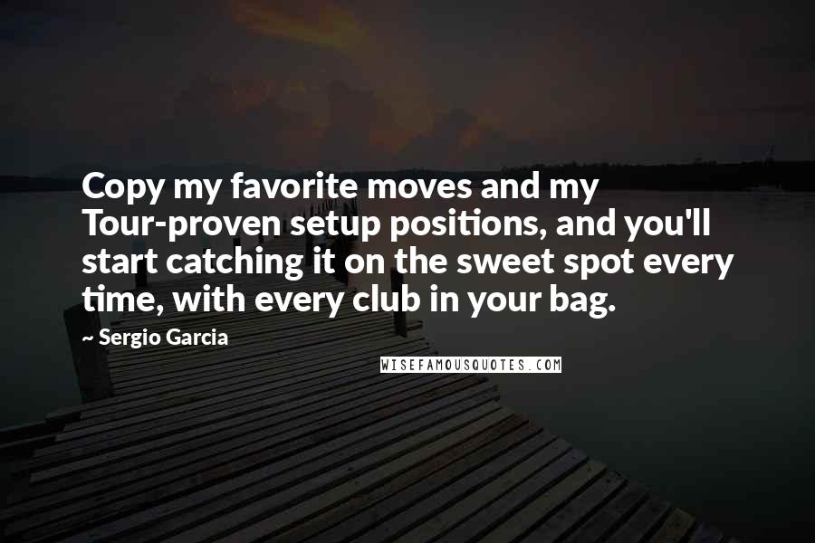 Sergio Garcia Quotes: Copy my favorite moves and my Tour-proven setup positions, and you'll start catching it on the sweet spot every time, with every club in your bag.