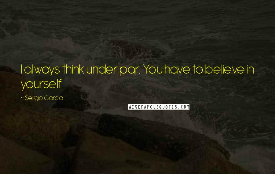 Sergio Garcia Quotes: I always think under par. You have to believe in yourself.