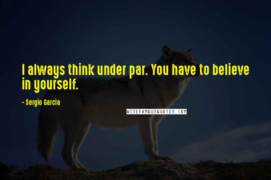 Sergio Garcia Quotes: I always think under par. You have to believe in yourself.