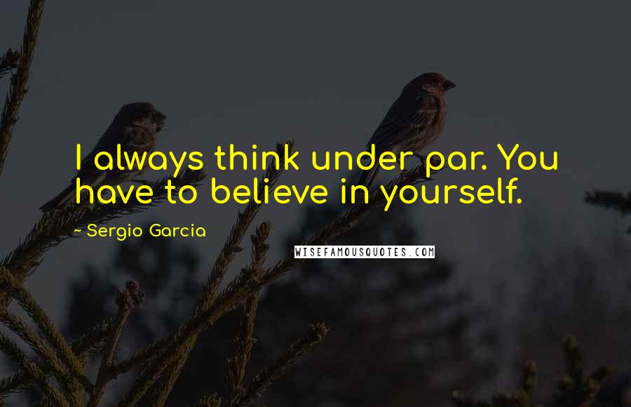 Sergio Garcia Quotes: I always think under par. You have to believe in yourself.