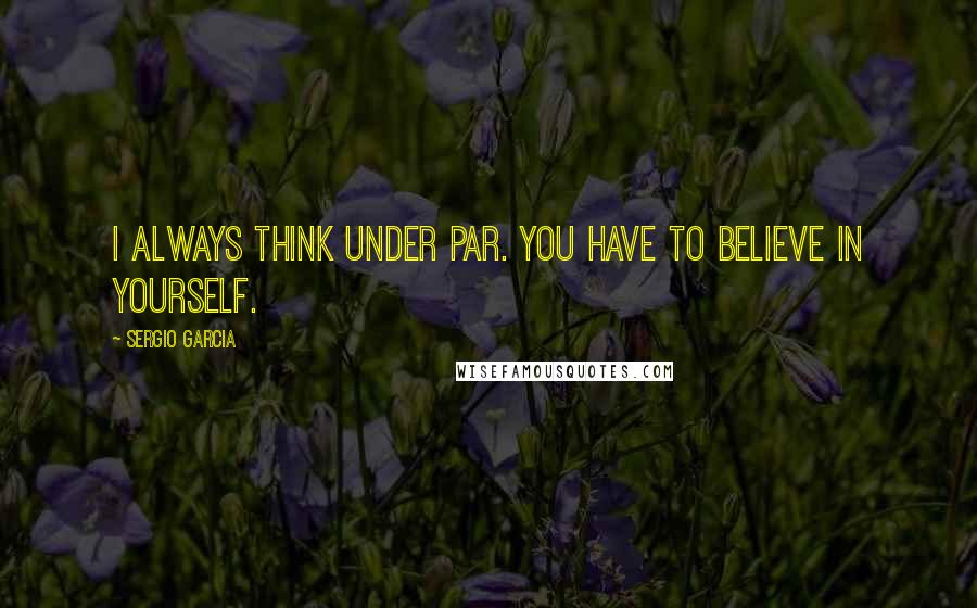 Sergio Garcia Quotes: I always think under par. You have to believe in yourself.