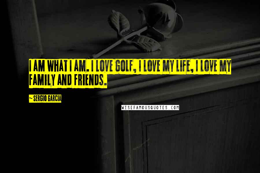 Sergio Garcia Quotes: I am what I am. I love golf, I love my life, I love my family and friends.