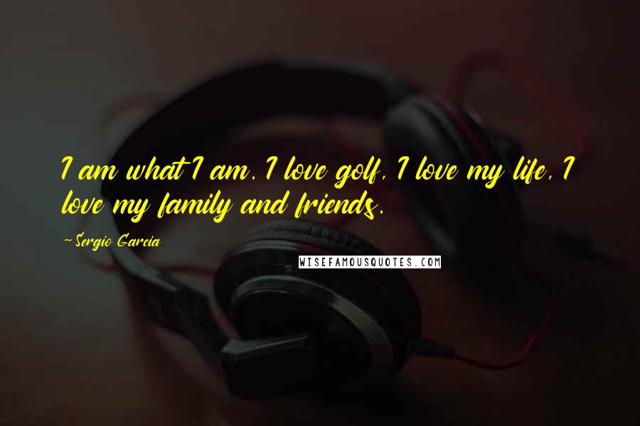 Sergio Garcia Quotes: I am what I am. I love golf, I love my life, I love my family and friends.