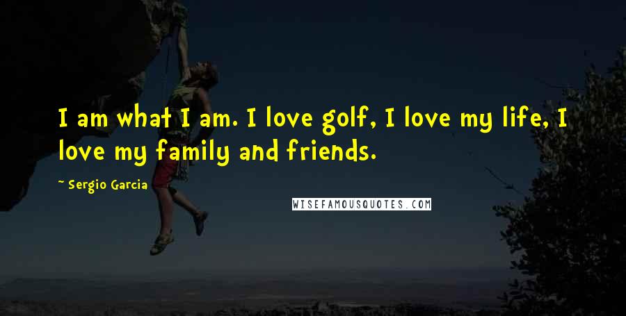 Sergio Garcia Quotes: I am what I am. I love golf, I love my life, I love my family and friends.