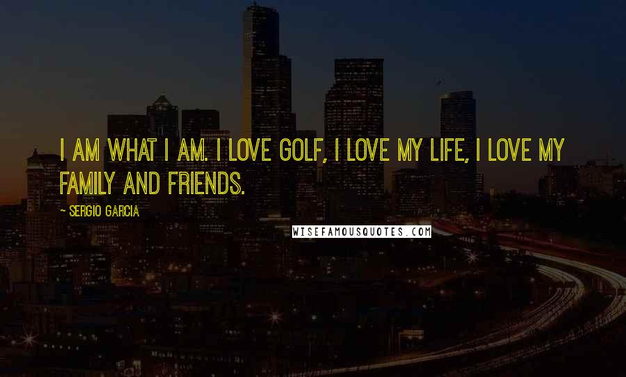 Sergio Garcia Quotes: I am what I am. I love golf, I love my life, I love my family and friends.