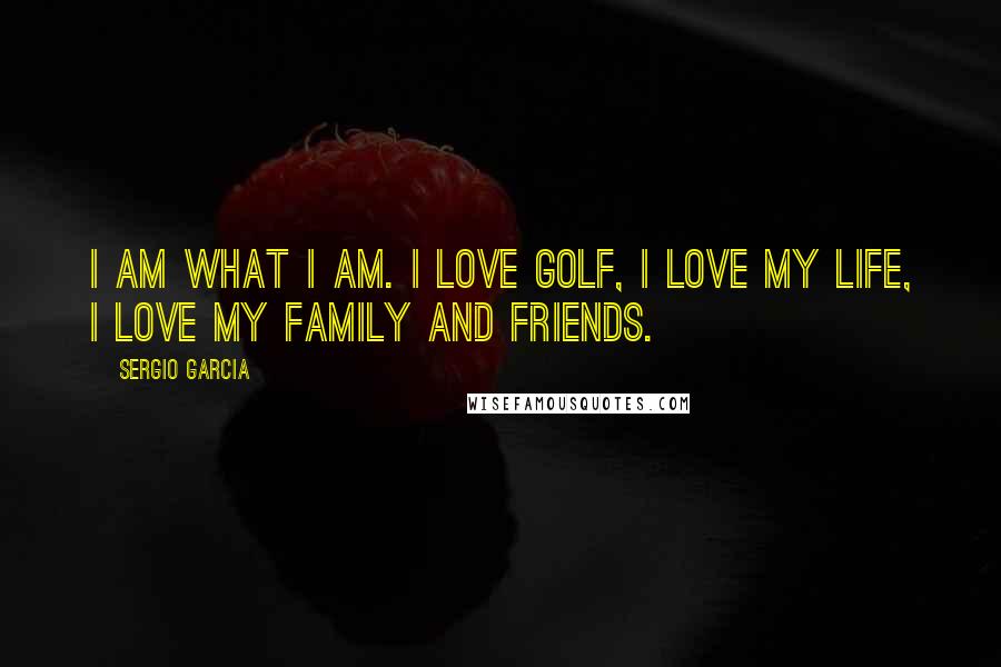 Sergio Garcia Quotes: I am what I am. I love golf, I love my life, I love my family and friends.