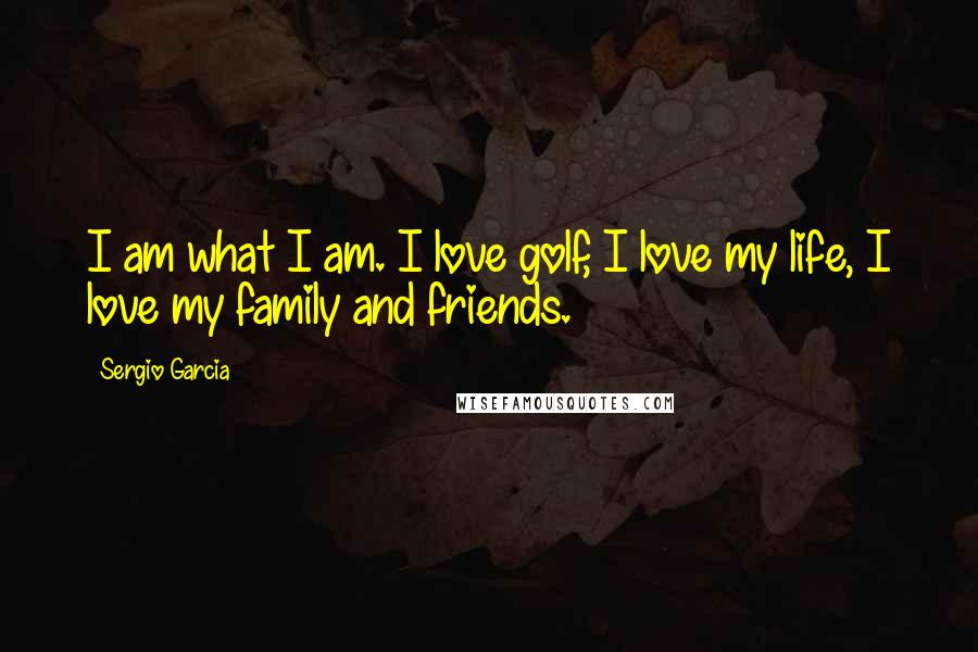 Sergio Garcia Quotes: I am what I am. I love golf, I love my life, I love my family and friends.