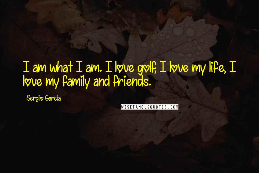 Sergio Garcia Quotes: I am what I am. I love golf, I love my life, I love my family and friends.