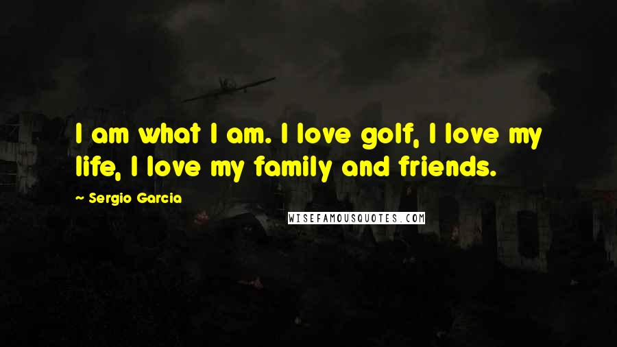 Sergio Garcia Quotes: I am what I am. I love golf, I love my life, I love my family and friends.