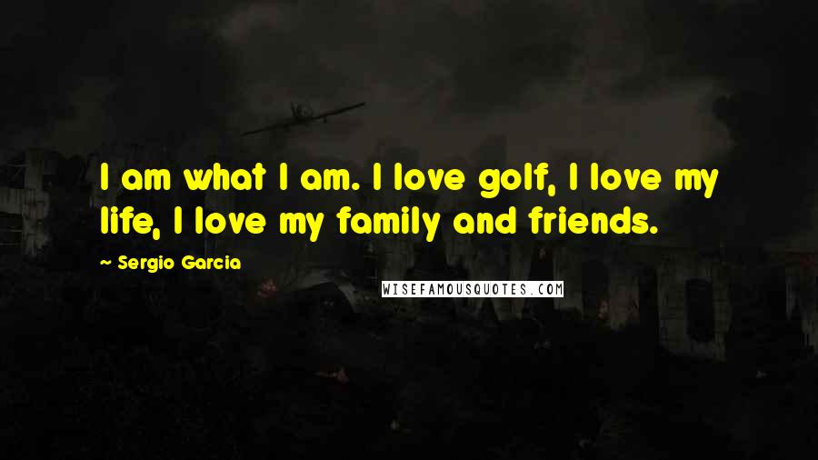 Sergio Garcia Quotes: I am what I am. I love golf, I love my life, I love my family and friends.