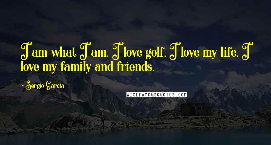 Sergio Garcia Quotes: I am what I am. I love golf, I love my life, I love my family and friends.