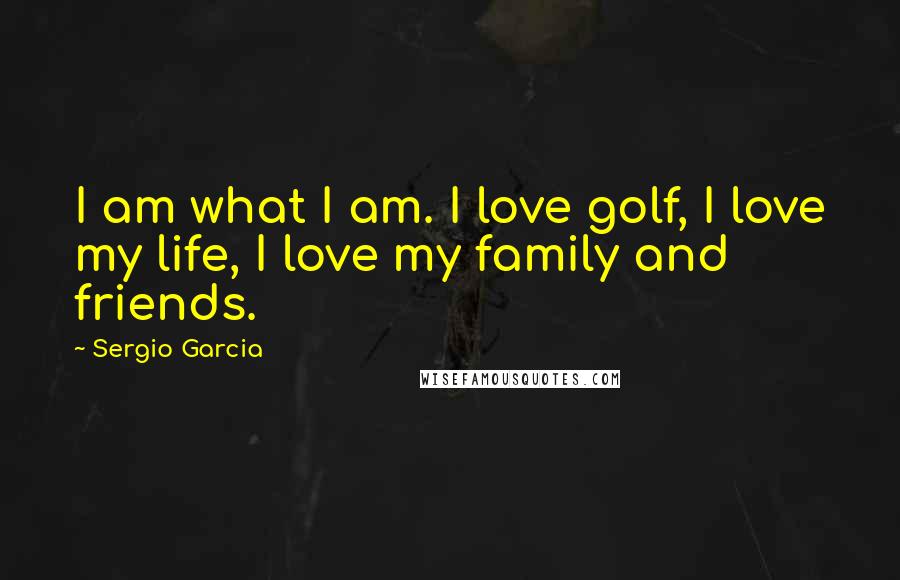 Sergio Garcia Quotes: I am what I am. I love golf, I love my life, I love my family and friends.