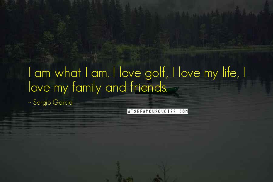 Sergio Garcia Quotes: I am what I am. I love golf, I love my life, I love my family and friends.