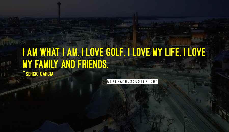 Sergio Garcia Quotes: I am what I am. I love golf, I love my life, I love my family and friends.