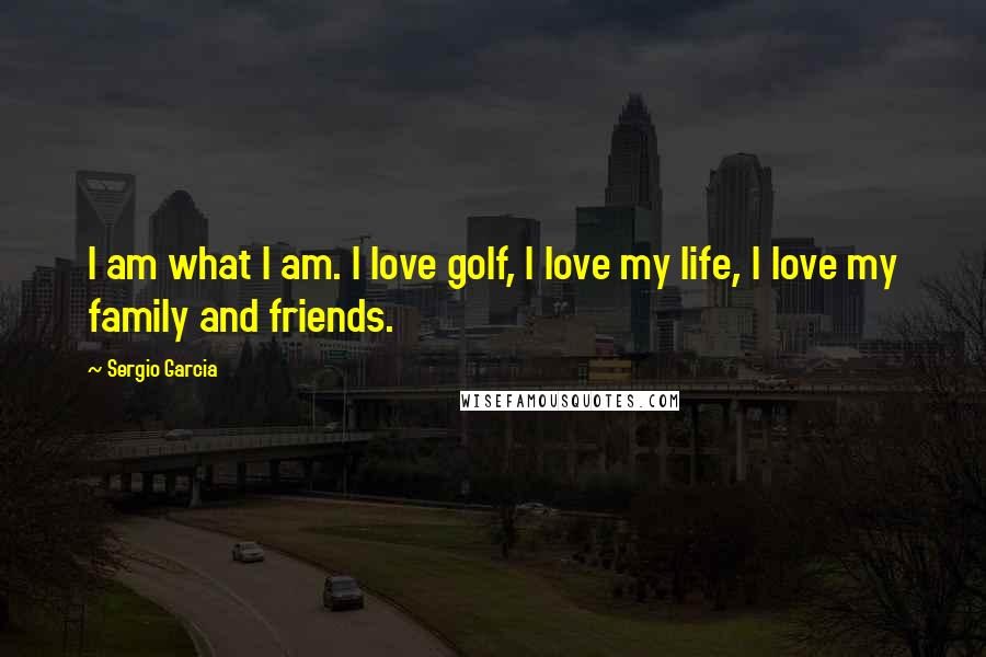 Sergio Garcia Quotes: I am what I am. I love golf, I love my life, I love my family and friends.