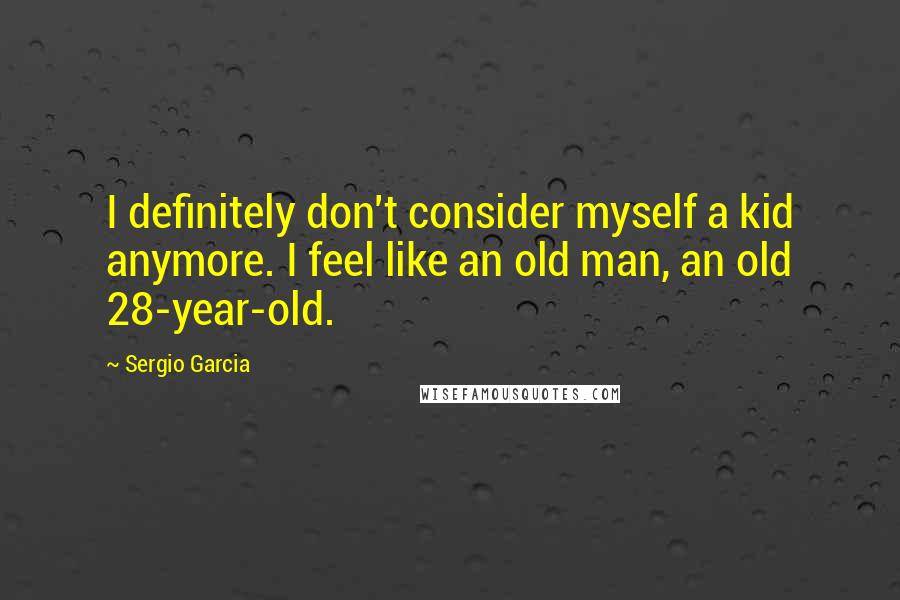 Sergio Garcia Quotes: I definitely don't consider myself a kid anymore. I feel like an old man, an old 28-year-old.