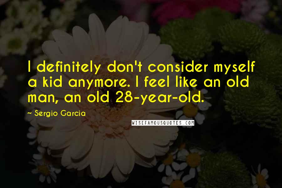 Sergio Garcia Quotes: I definitely don't consider myself a kid anymore. I feel like an old man, an old 28-year-old.