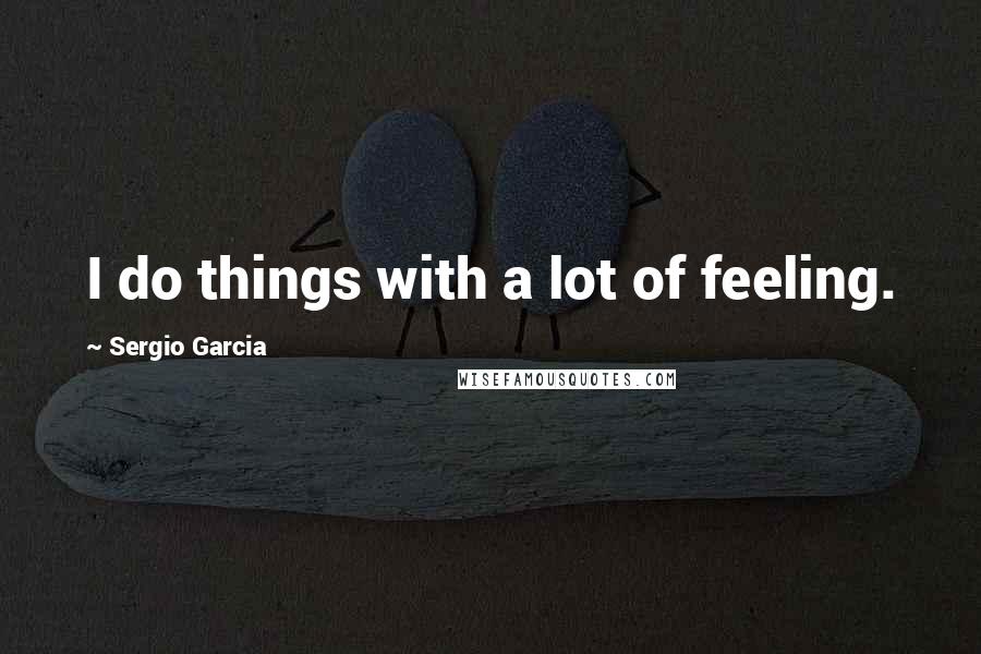 Sergio Garcia Quotes: I do things with a lot of feeling.