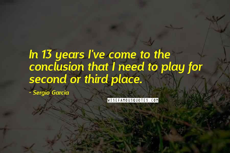 Sergio Garcia Quotes: In 13 years I've come to the conclusion that I need to play for second or third place.