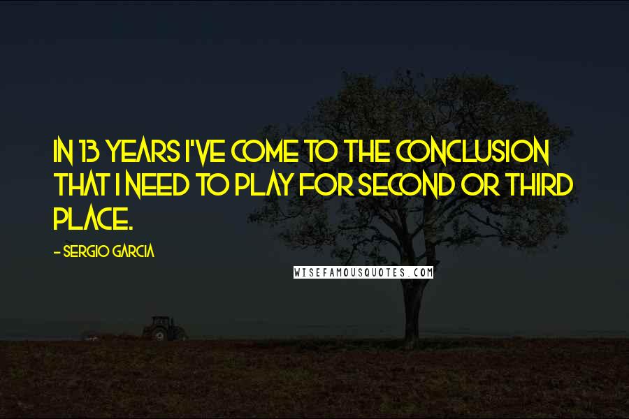 Sergio Garcia Quotes: In 13 years I've come to the conclusion that I need to play for second or third place.