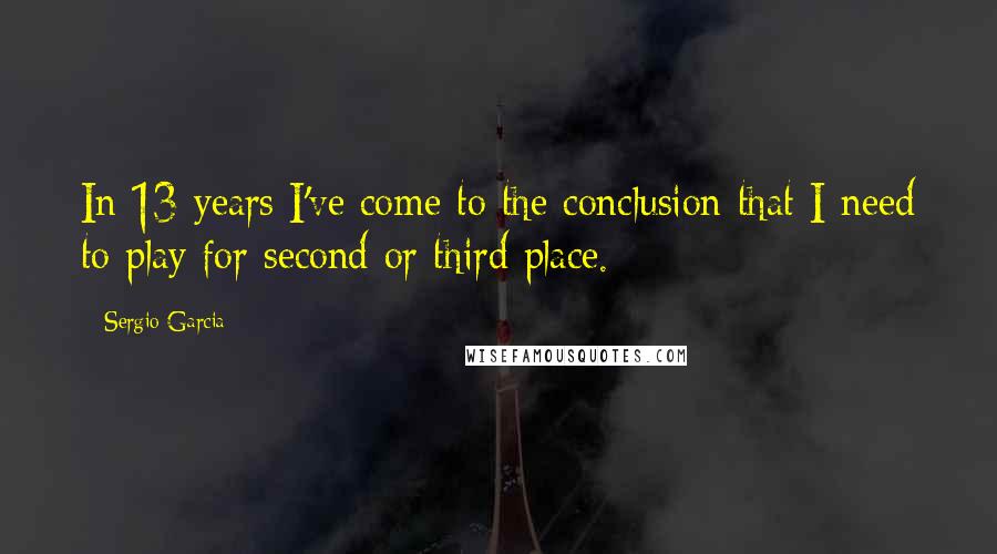 Sergio Garcia Quotes: In 13 years I've come to the conclusion that I need to play for second or third place.