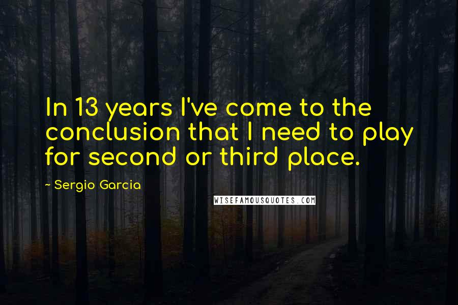 Sergio Garcia Quotes: In 13 years I've come to the conclusion that I need to play for second or third place.