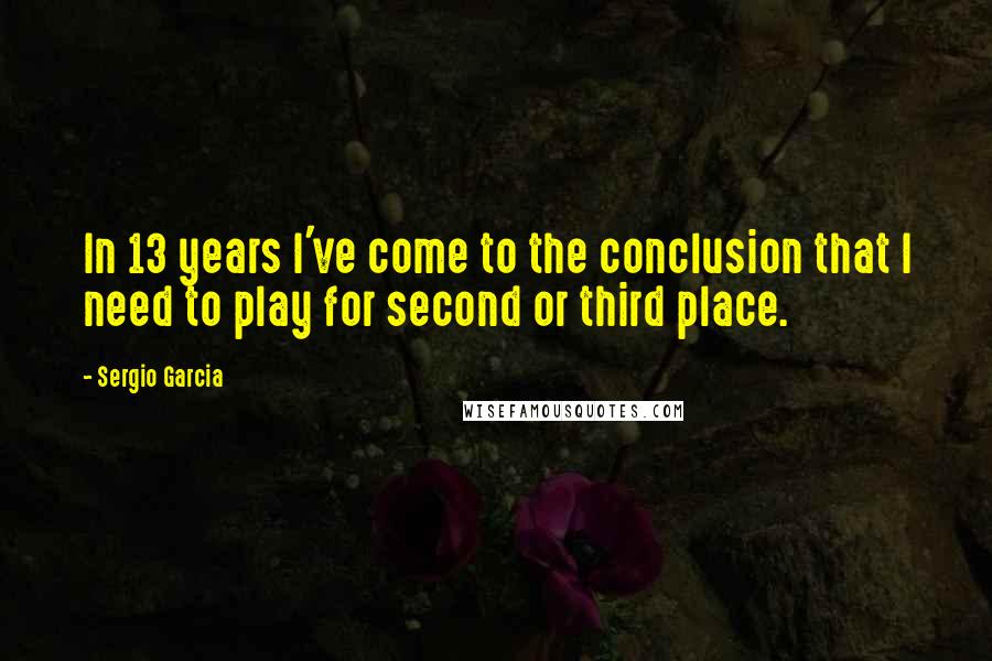 Sergio Garcia Quotes: In 13 years I've come to the conclusion that I need to play for second or third place.