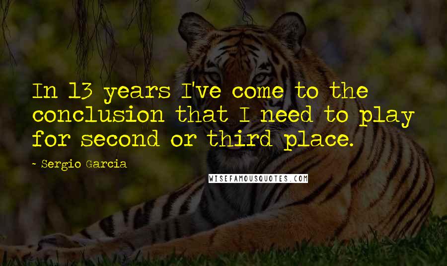 Sergio Garcia Quotes: In 13 years I've come to the conclusion that I need to play for second or third place.