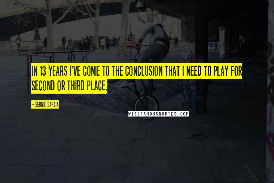 Sergio Garcia Quotes: In 13 years I've come to the conclusion that I need to play for second or third place.