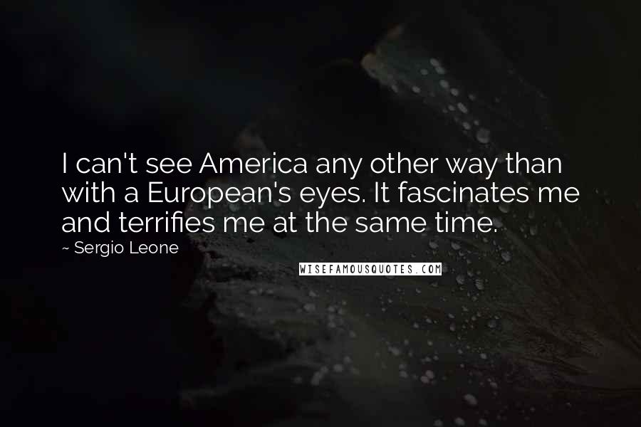 Sergio Leone Quotes: I can't see America any other way than with a European's eyes. It fascinates me and terrifies me at the same time.