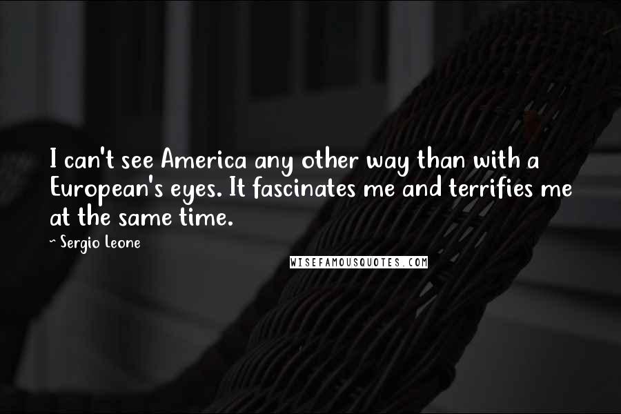 Sergio Leone Quotes: I can't see America any other way than with a European's eyes. It fascinates me and terrifies me at the same time.