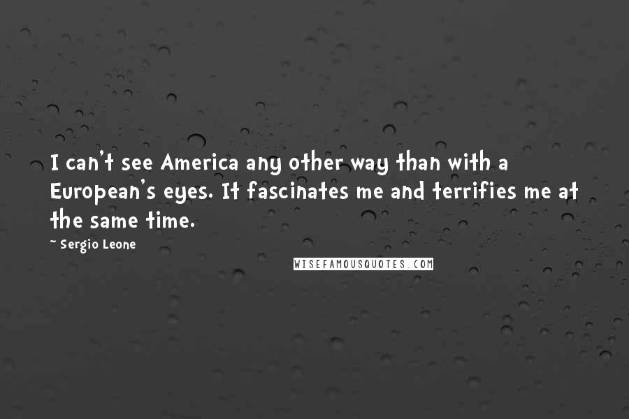 Sergio Leone Quotes: I can't see America any other way than with a European's eyes. It fascinates me and terrifies me at the same time.