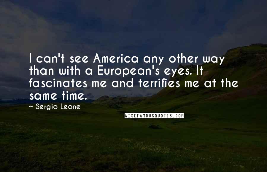 Sergio Leone Quotes: I can't see America any other way than with a European's eyes. It fascinates me and terrifies me at the same time.