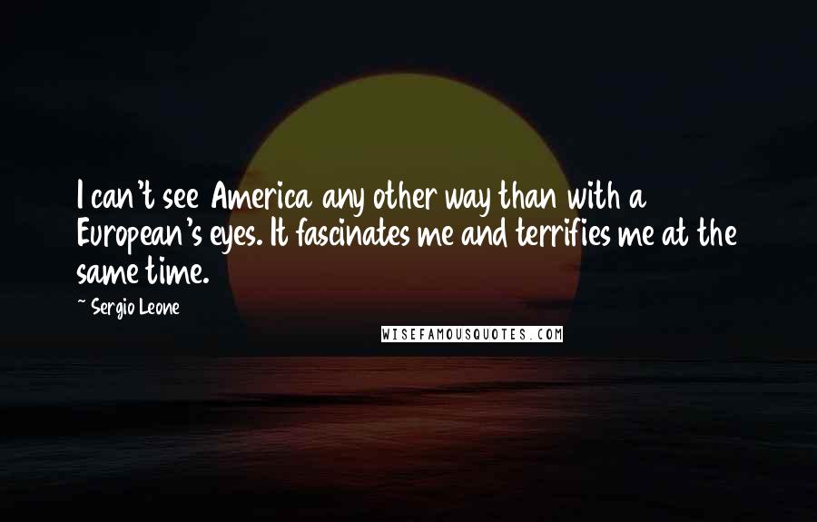 Sergio Leone Quotes: I can't see America any other way than with a European's eyes. It fascinates me and terrifies me at the same time.