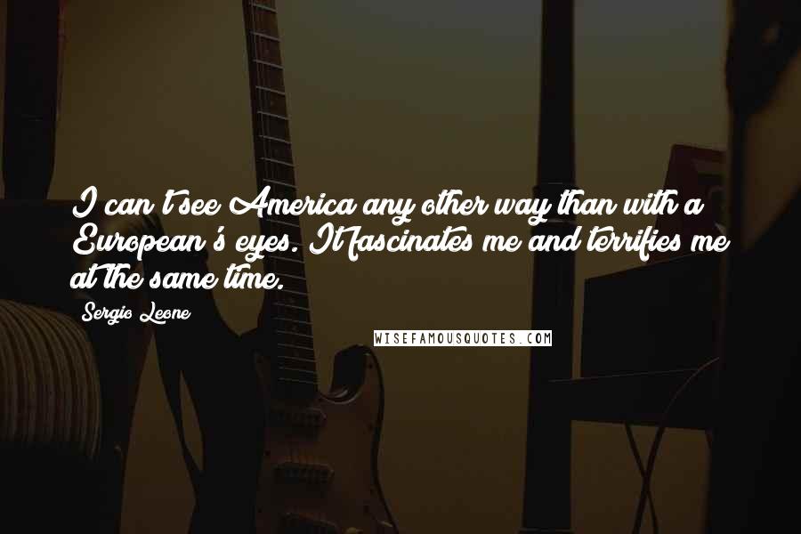 Sergio Leone Quotes: I can't see America any other way than with a European's eyes. It fascinates me and terrifies me at the same time.