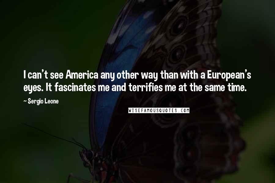 Sergio Leone Quotes: I can't see America any other way than with a European's eyes. It fascinates me and terrifies me at the same time.