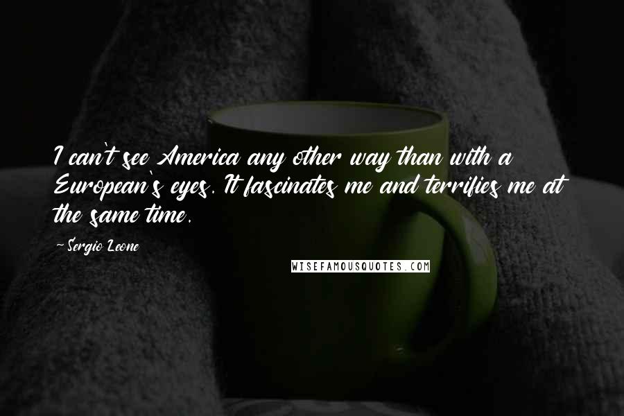 Sergio Leone Quotes: I can't see America any other way than with a European's eyes. It fascinates me and terrifies me at the same time.