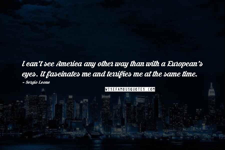 Sergio Leone Quotes: I can't see America any other way than with a European's eyes. It fascinates me and terrifies me at the same time.