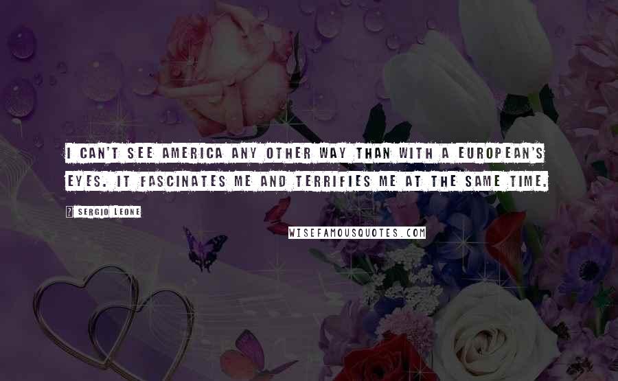 Sergio Leone Quotes: I can't see America any other way than with a European's eyes. It fascinates me and terrifies me at the same time.