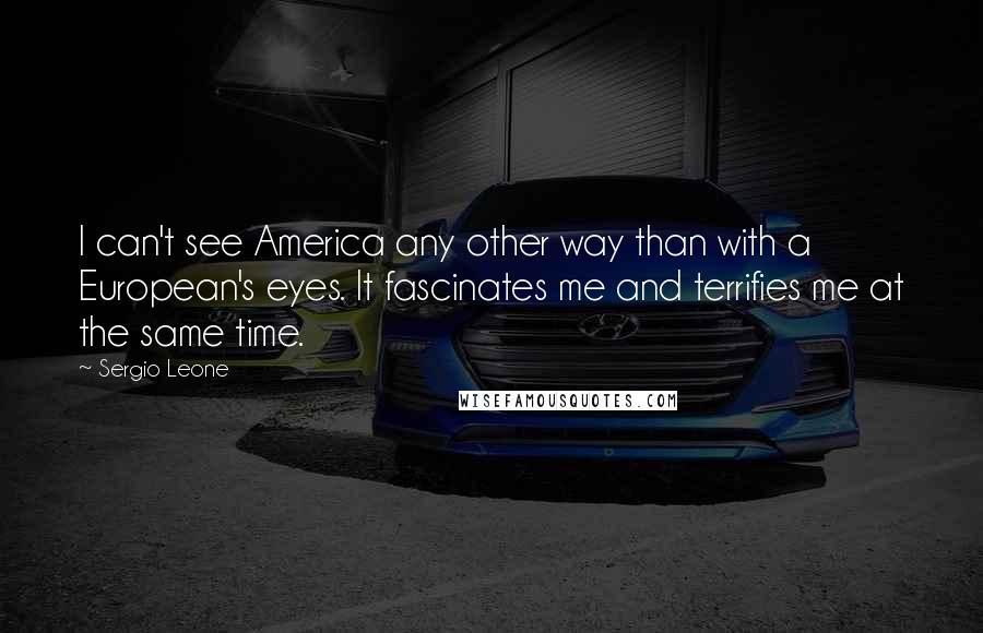 Sergio Leone Quotes: I can't see America any other way than with a European's eyes. It fascinates me and terrifies me at the same time.