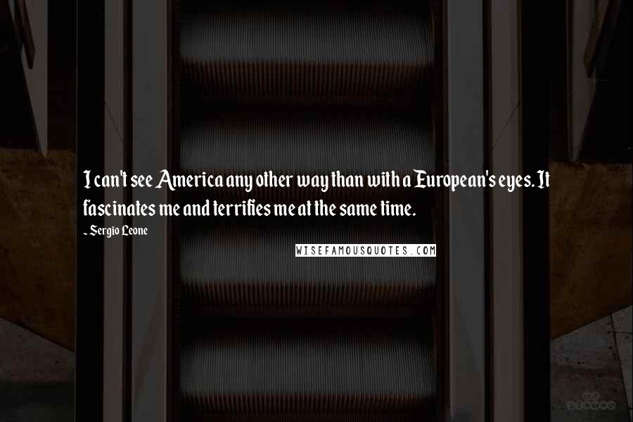 Sergio Leone Quotes: I can't see America any other way than with a European's eyes. It fascinates me and terrifies me at the same time.