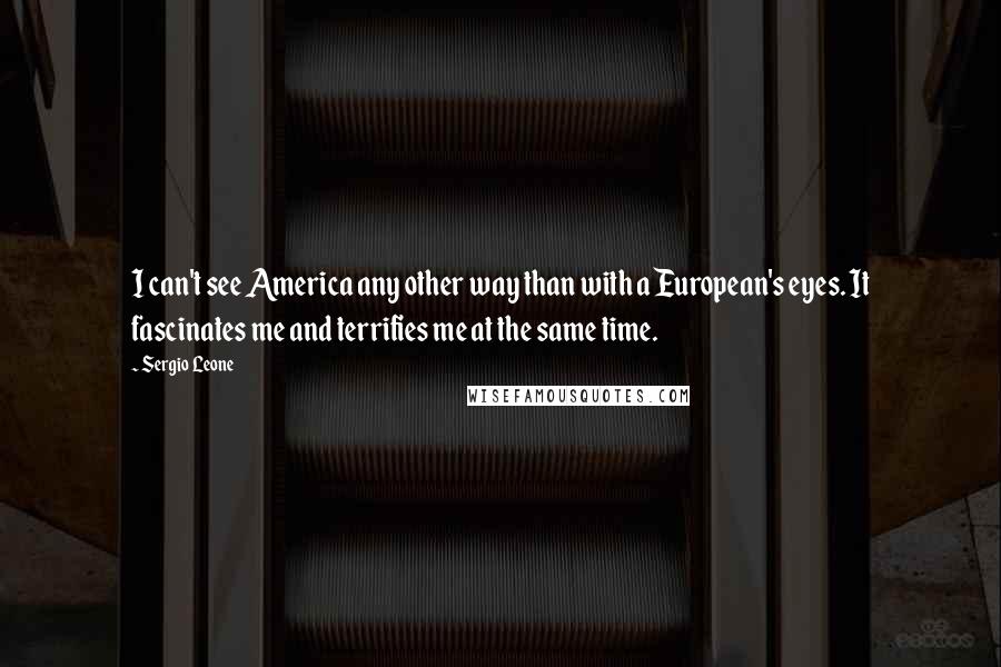 Sergio Leone Quotes: I can't see America any other way than with a European's eyes. It fascinates me and terrifies me at the same time.