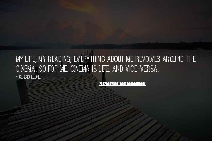 Sergio Leone Quotes: My life, my reading, everything about me revolves around the cinema. So for me, cinema is life, and vice-versa.