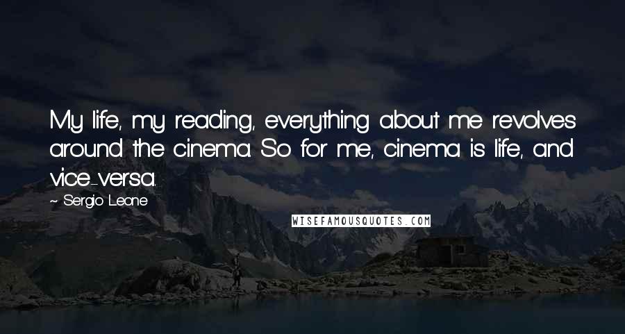 Sergio Leone Quotes: My life, my reading, everything about me revolves around the cinema. So for me, cinema is life, and vice-versa.