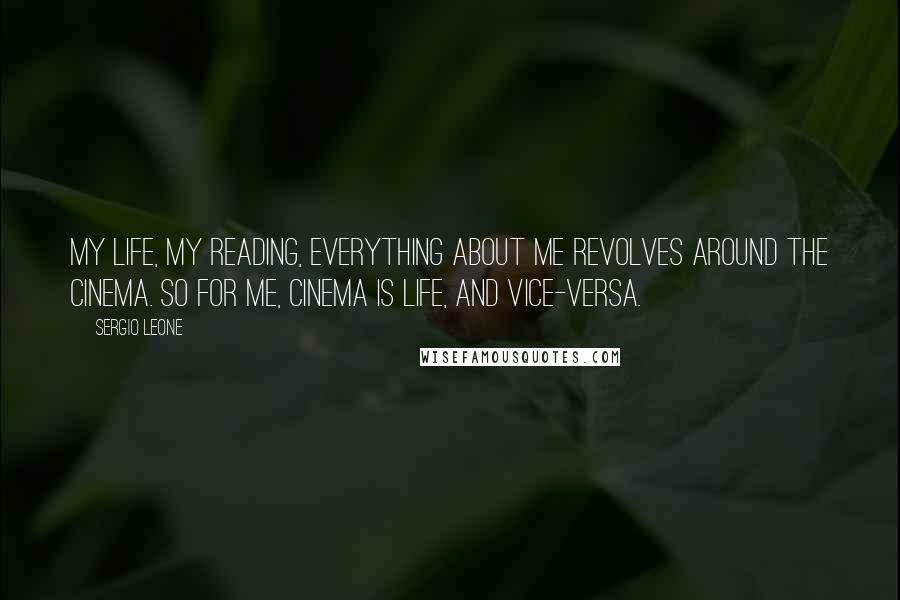 Sergio Leone Quotes: My life, my reading, everything about me revolves around the cinema. So for me, cinema is life, and vice-versa.